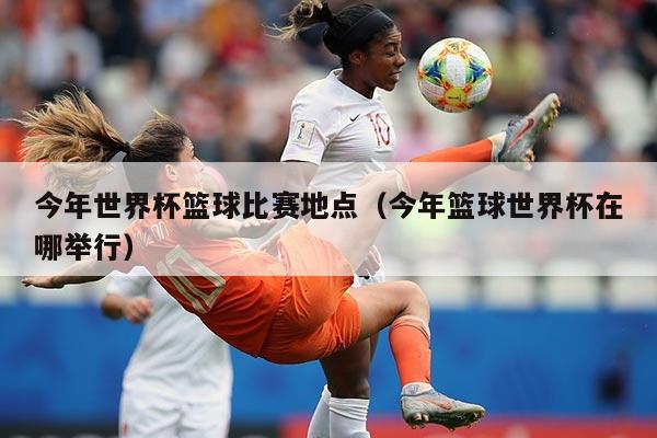 今年世界杯篮球比赛地点（今年篮球世界杯在哪举行）