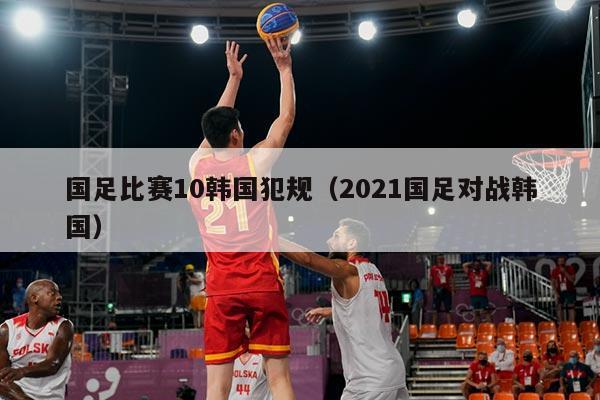 国足比赛10韩国犯规（2021国足对战韩国）