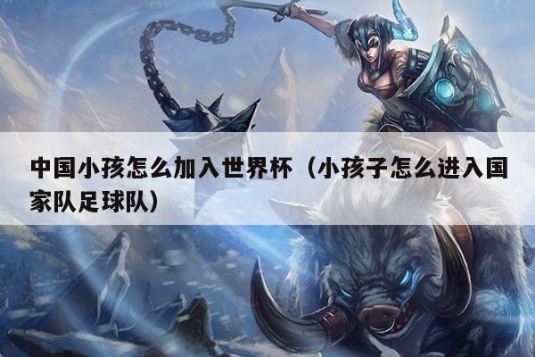 中国小孩怎么加入世界杯（小孩子怎么进入国家队足球队）