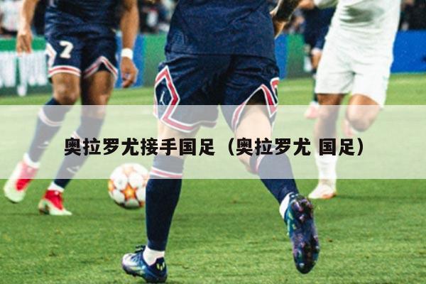 奥拉罗尤接手国足（奥拉罗尤 国足）